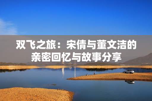 双飞之旅：宋倩与董文洁的亲密回忆与故事分享