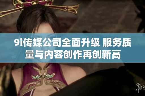9i传媒公司全面升级 服务质量与内容创作再创新高