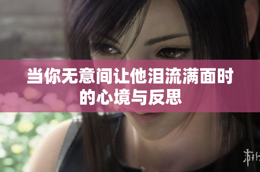 当你无意间让他泪流满面时的心境与反思