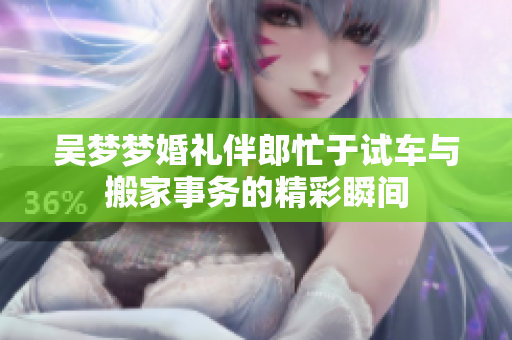 吴梦梦婚礼伴郎忙于试车与搬家事务的精彩瞬间