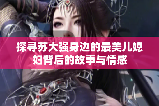 探寻苏大强身边的最美儿媳妇背后的故事与情感