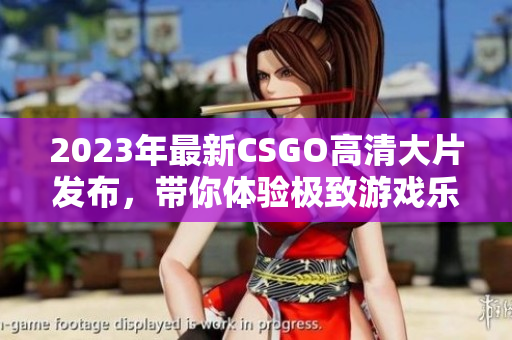 2023年最新CSGO高清大片发布，带你体验极致游戏乐趣