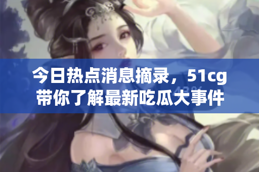 今日热点消息摘录，51cg带你了解最新吃瓜大事件