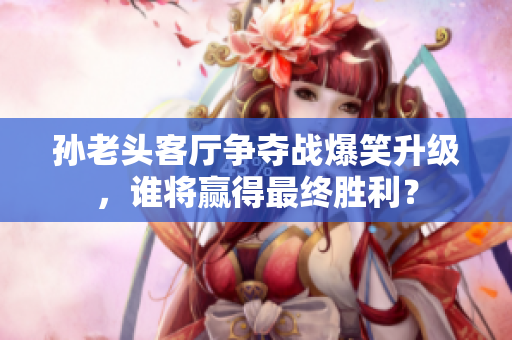 孙老头客厅争夺战爆笑升级，谁将赢得最终胜利？