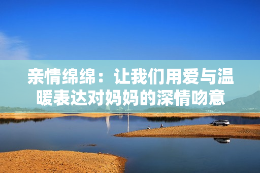 亲情绵绵：让我们用爱与温暖表达对妈妈的深情吻意