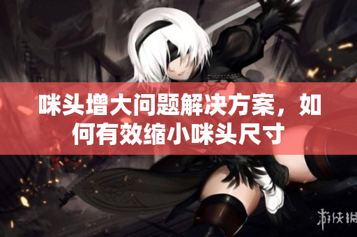 咪头增大问题解决方案，如何有效缩小咪头尺寸