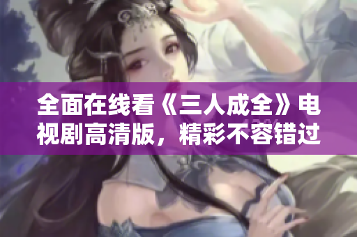 全面在线看《三人成全》电视剧高清版，精彩不容错过