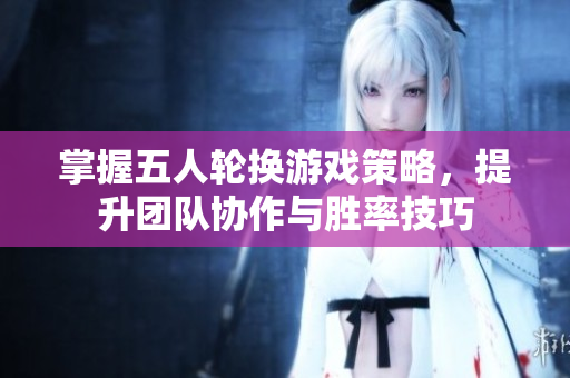掌握五人轮换游戏策略，提升团队协作与胜率技巧