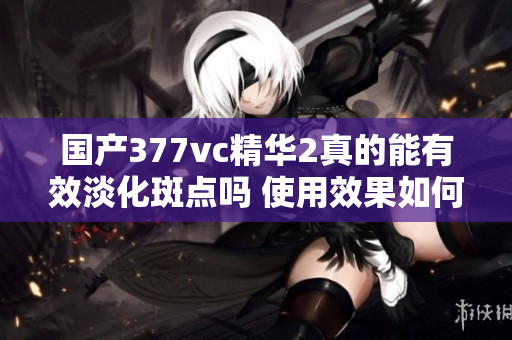 国产377vc精华2真的能有效淡化斑点吗 使用效果如何解析