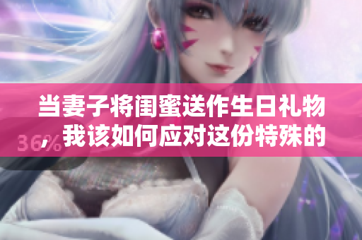 当妻子将闺蜜送作生日礼物，我该如何应对这份特殊的惊喜