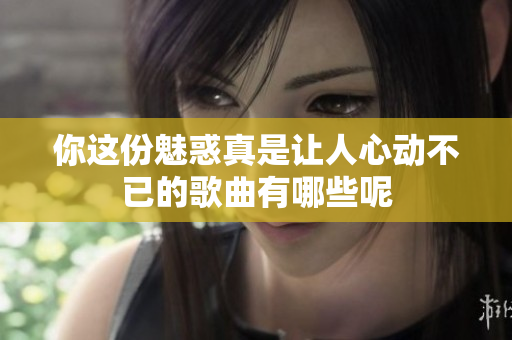 你这份魅惑真是让人心动不已的歌曲有哪些呢
