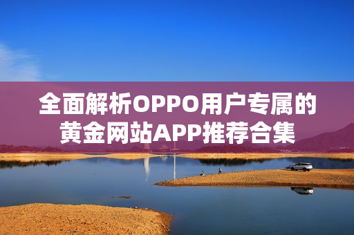 全面解析OPPO用户专属的黄金网站APP推荐合集