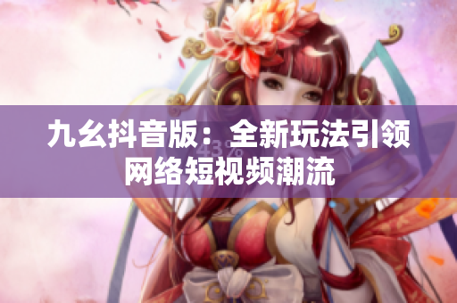 九幺抖音版：全新玩法引领网络短视频潮流