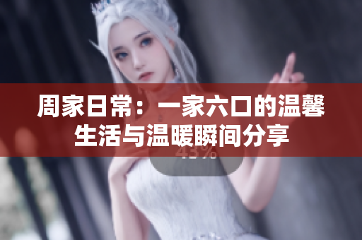 周家日常：一家六口的温馨生活与温暖瞬间分享