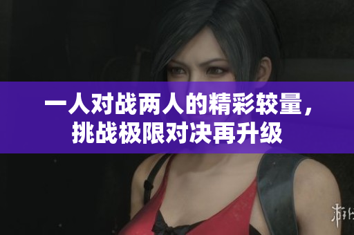 一人对战两人的精彩较量，挑战极限对决再升级
