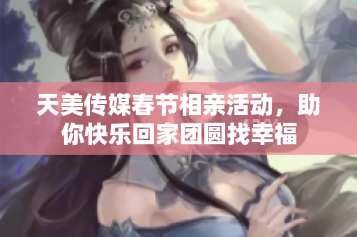 天美传媒春节相亲活动，助你快乐回家团圆找幸福