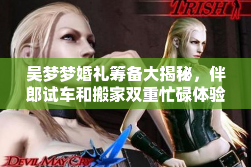 吴梦梦婚礼筹备大揭秘，伴郎试车和搬家双重忙碌体验