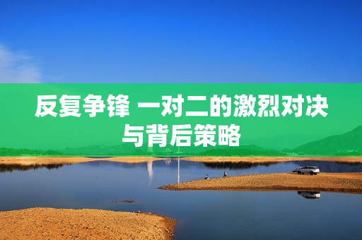 反复争锋 一对二的激烈对决与背后策略