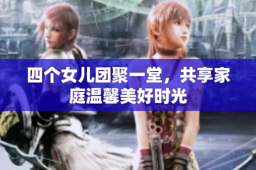 四个女儿团聚一堂，共享家庭温馨美好时光