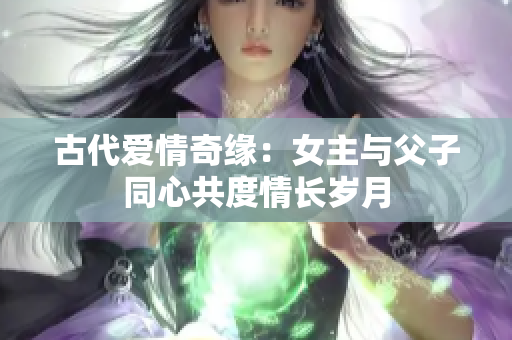 古代爱情奇缘：女主与父子同心共度情长岁月