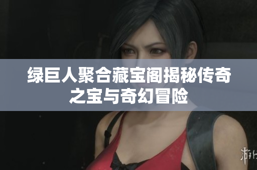 绿巨人聚合藏宝阁揭秘传奇之宝与奇幻冒险