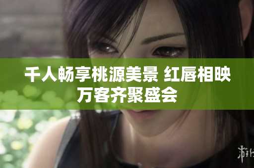 千人畅享桃源美景 红唇相映万客齐聚盛会