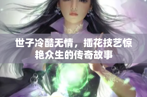 世子冷酷无情，插花技艺惊艳众生的传奇故事