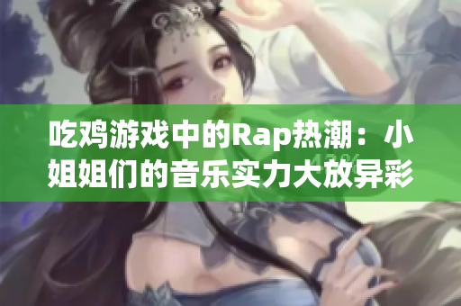 吃鸡游戏中的Rap热潮：小姐姐们的音乐实力大放异彩！