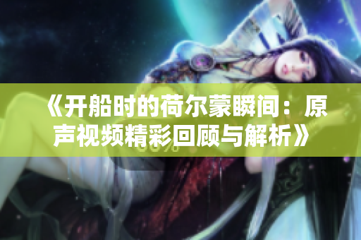 《开船时的荷尔蒙瞬间：原声视频精彩回顾与解析》
