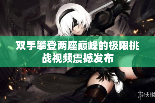 双手攀登两座巅峰的极限挑战视频震撼发布