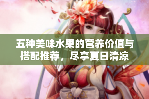 五种美味水果的营养价值与搭配推荐，尽享夏日清凉