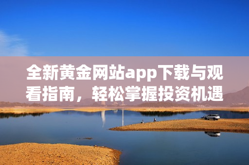 全新黄金网站app下载与观看指南，轻松掌握投资机遇