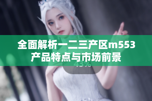 全面解析一二三产区m553产品特点与市场前景