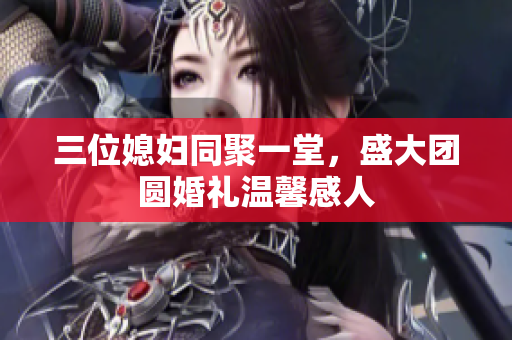 三位媳妇同聚一堂，盛大团圆婚礼温馨感人