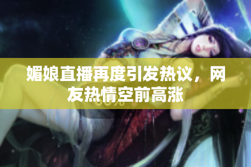 媚娘直播再度引发热议，网友热情空前高涨
