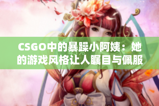 CSGO中的暴躁小阿姨：她的游戏风格让人瞩目与佩服