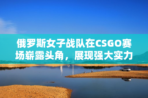 俄罗斯女子战队在CSGO赛场崭露头角，展现强大实力