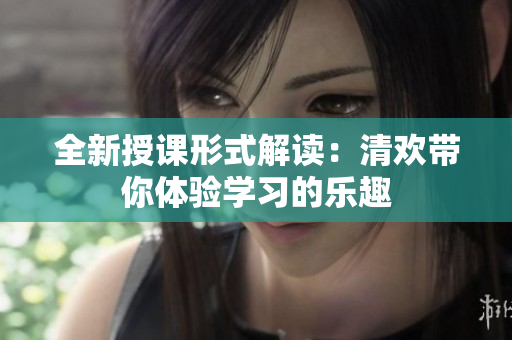 全新授课形式解读：清欢带你体验学习的乐趣