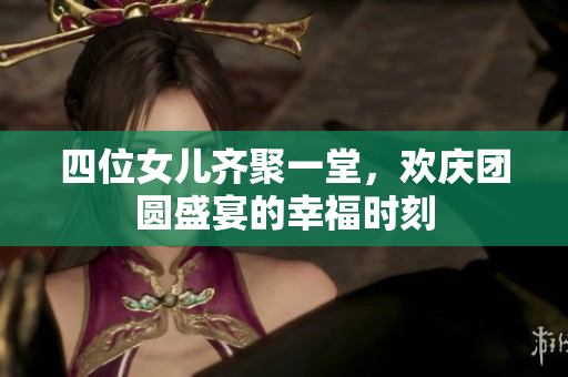四位女儿齐聚一堂，欢庆团圆盛宴的幸福时刻