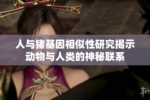 人与猪基因相似性研究揭示动物与人类的神秘联系