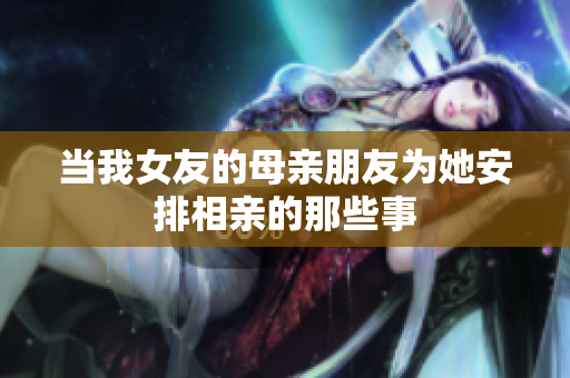当我女友的母亲朋友为她安排相亲的那些事