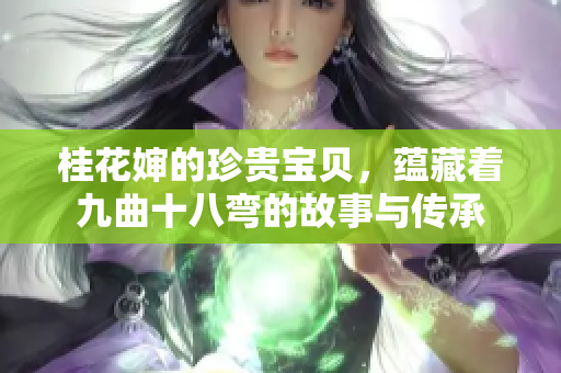桂花婶的珍贵宝贝，蕴藏着九曲十八弯的故事与传承