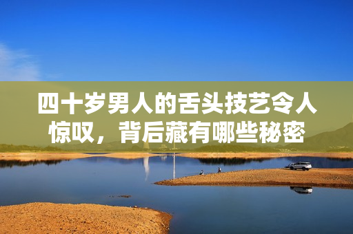 四十岁男人的舌头技艺令人惊叹，背后藏有哪些秘密