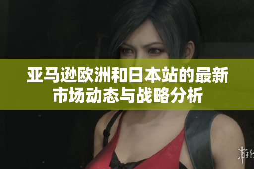 亚马逊欧洲和日本站的最新市场动态与战略分析