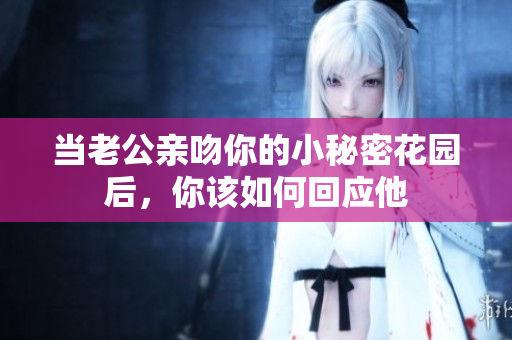 当老公亲吻你的小秘密花园后，你该如何回应他