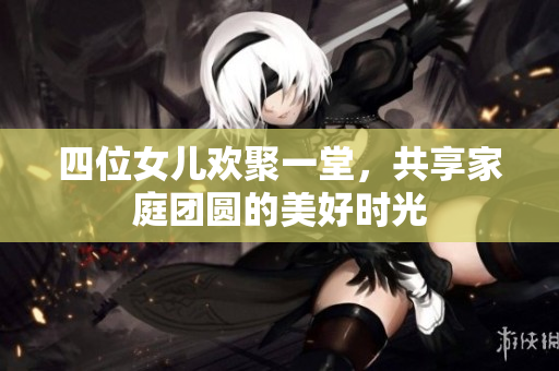 四位女儿欢聚一堂，共享家庭团圆的美好时光