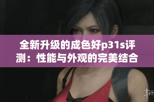 全新升级的成色好p31s评测：性能与外观的完美结合