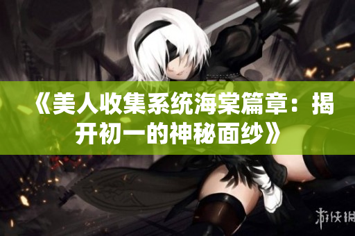 《美人收集系统海棠篇章：揭开初一的神秘面纱》