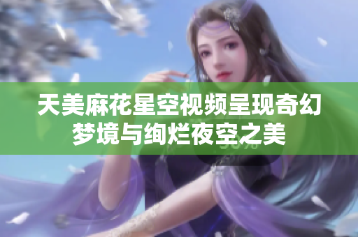 天美麻花星空视频呈现奇幻梦境与绚烂夜空之美