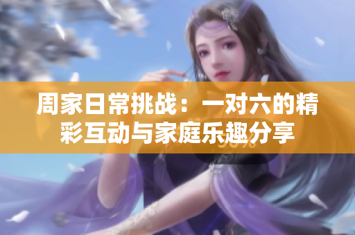 周家日常挑战：一对六的精彩互动与家庭乐趣分享
